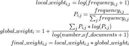 local\_weight_{i,j} = log(frequency_{i,j} + 1)

P_{i,j} = \frac{frequency_{i,j}}{\sum_j frequency_{i,j}}

global\_weight_i = 1 + \frac{\sum_j P_{i,j} * log(P_{i,j})}{log(number\_of\_documents + 1)}

final\_weight_{i,j} = local\_weight_{i,j} * global\_weight_i
